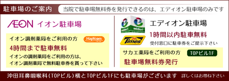 駐車場のご案内（当院で駐車場無料券を発行できるのは、エディオン駐車場のみです。）　イオン駐車場：イオン調剤薬局をご利用の方、4時間まで駐車無料。イオンの調剤薬局をご利用の方は、イオン調剤薬局で無料駐車券を貰って下さい。　エディオン駐車場：2時間以内駐車無料。受付窓口に駐車券をご提示ください。TOPビル1階にあるサカエ薬局をご利用の方は、駐車場無料券発行。　沖田耳鼻咽喉科（TOPビル）横とTOPビル1階にも駐車場がございます。詳しくはお尋ね下さい。
